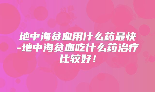 地中海贫血用什么药最快-地中海贫血吃什么药治疗比较好!