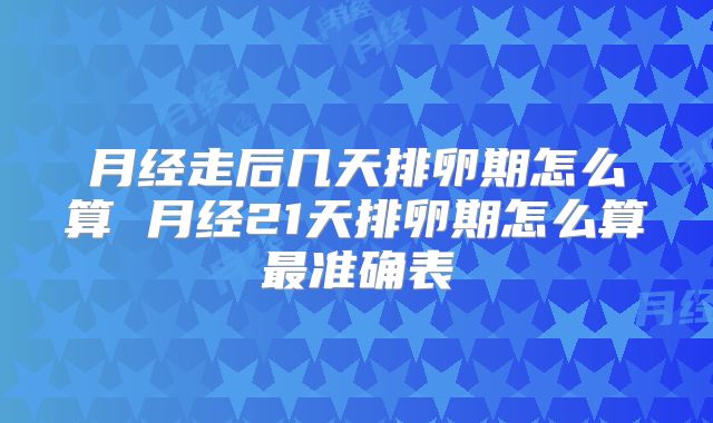 月经走后几天排卵期怎么算 月经21天排卵期怎么算最准确表