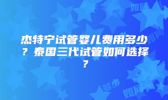 杰特宁试管婴儿费用多少？泰国三代试管如何选择？