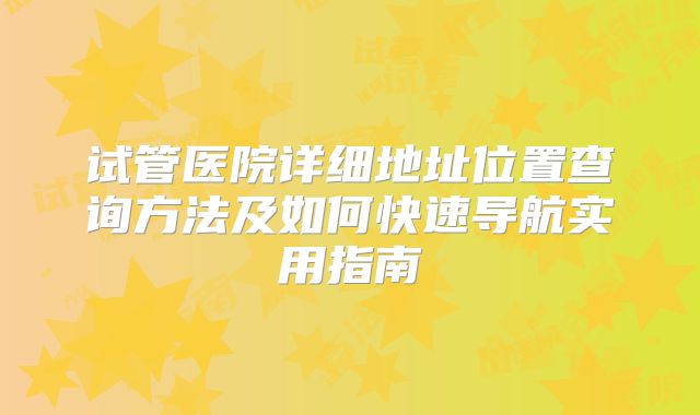 试管医院详细地址位置查询方法及如何快速导航实用指南