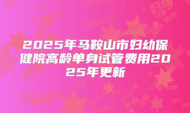 2025年马鞍山市妇幼保健院高龄单身试管费用2025年更新
