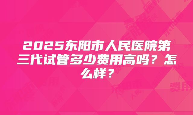 2025东阳市人民医院第三代试管多少费用高吗？怎么样？