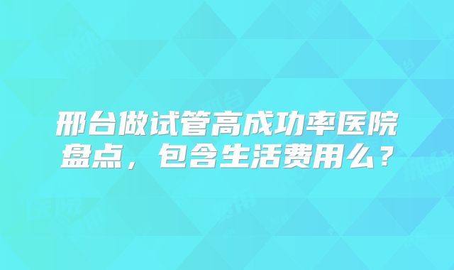 邢台做试管高成功率医院盘点，包含生活费用么？