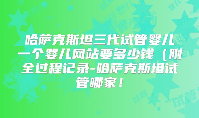 哈萨克斯坦三代试管婴儿一个婴儿网站要多少钱（附全过程记录-哈萨克斯坦试管哪家！