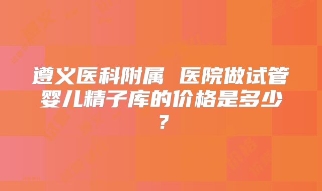 遵义医科附属 医院做试管婴儿精子库的价格是多少？
