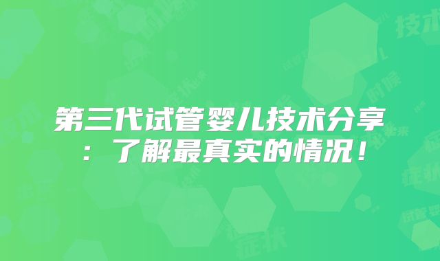 第三代试管婴儿技术分享：了解最真实的情况！