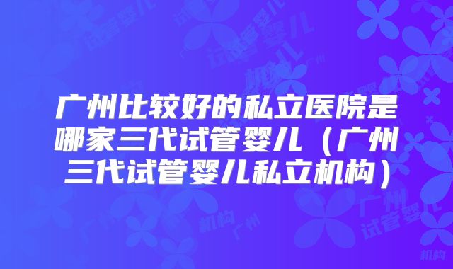 广州比较好的私立医院是哪家三代试管婴儿（广州三代试管婴儿私立机构）