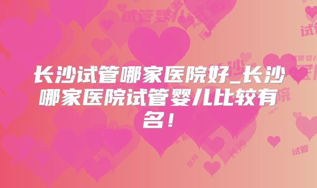 长沙试管哪家医院好_长沙哪家医院试管婴儿比较有名！