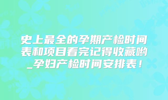 史上最全的孕期产检时间表和项目看完记得收藏哟_孕妇产检时间安排表！