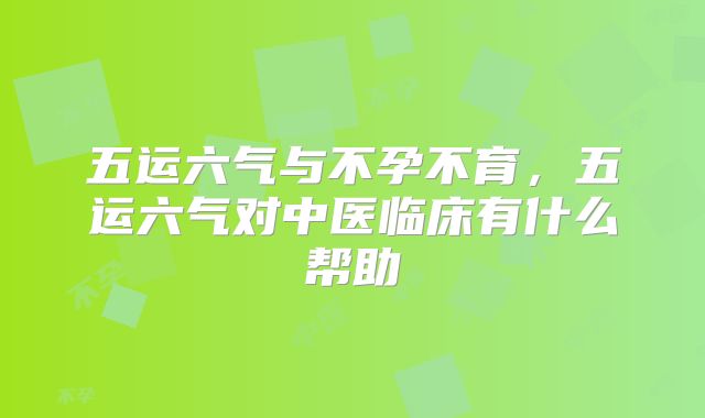 五运六气与不孕不育，五运六气对中医临床有什么帮助