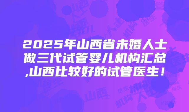 2025年山西省未婚人士做三代试管婴儿机构汇总,山西比较好的试管医生！