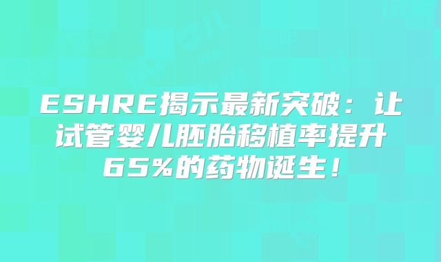 ESHRE揭示最新突破:让试管婴儿胚胎移植率提升65%的药物诞生!