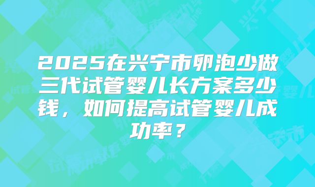 2025在兴宁市卵泡少做三代试管婴儿长方案多少钱，如何提高试管婴儿成功率？