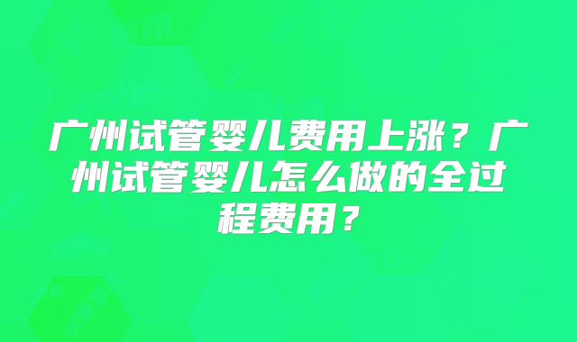 广州试管婴儿费用上涨？广州试管婴儿怎么做的全过程费用？