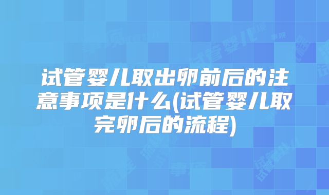 试管婴儿取出卵前后的注意事项是什么(试管婴儿取完卵后的流程)