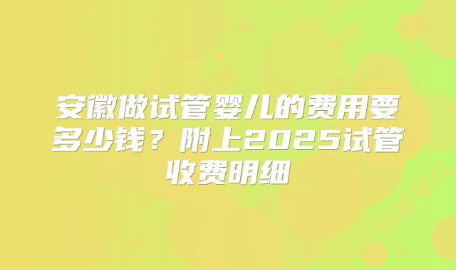安徽做试管婴儿的费用要多少钱？附上2025试管收费明细