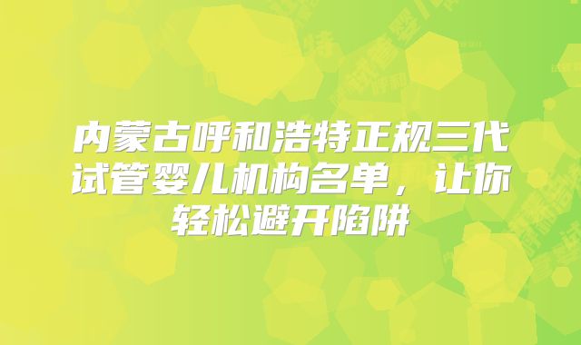 内蒙古呼和浩特正规三代试管婴儿机构名单，让你轻松避开陷阱
