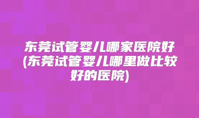 东莞试管婴儿哪家医院好(东莞试管婴儿哪里做比较好的医院)