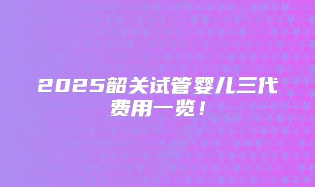 2025韶关试管婴儿三代费用一览!