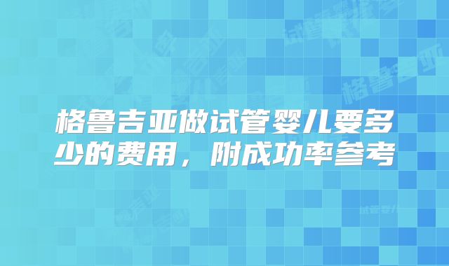 格鲁吉亚做试管婴儿要多少的费用，附成功率参考