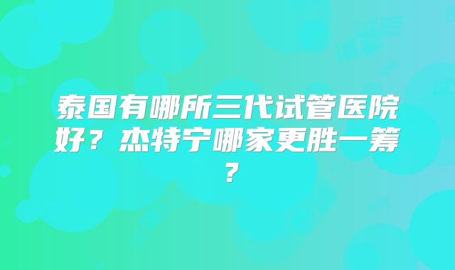 泰国有哪所三代试管医院好?杰特宁哪家更胜一筹?