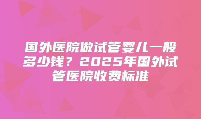 国外医院做试管婴儿一般多少钱?2025年国外试管医院收费标准