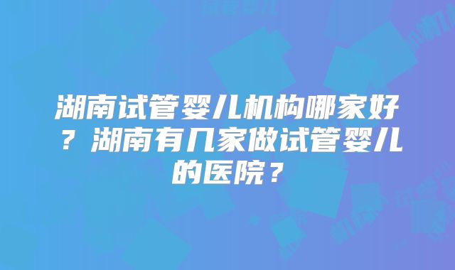 湖南试管婴儿机构哪家好？湖南有几家做试管婴儿的医院？