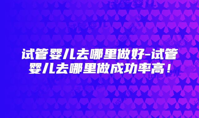 试管婴儿去哪里做好-试管婴儿去哪里做成功率高！