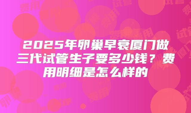 2025年卵巢早衰厦门做三代试管生子要多少钱?费用明细是怎么样的