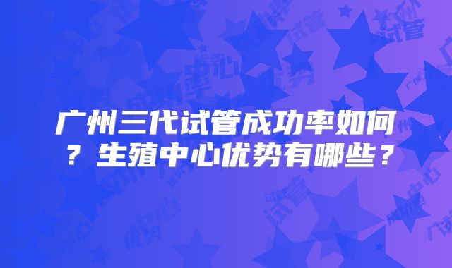 广州三代试管成功率如何？生殖中心优势有哪些？