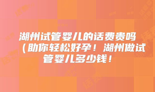 湖州试管婴儿的话费贵吗（助你轻松好孕！湖州做试管婴儿多少钱！