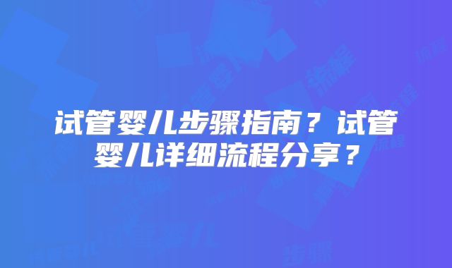 试管婴儿步骤指南？试管婴儿详细流程分享？