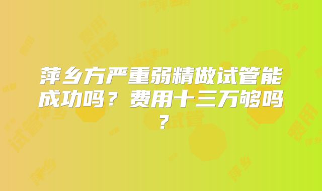 萍乡方严重弱精做试管能成功吗？费用十三万够吗？