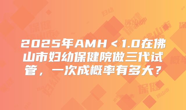 2025年AMH<1.0在佛山市妇幼保健院做三代试管,一次成概率有多大?