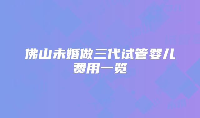 佛山未婚做三代试管婴儿费用一览