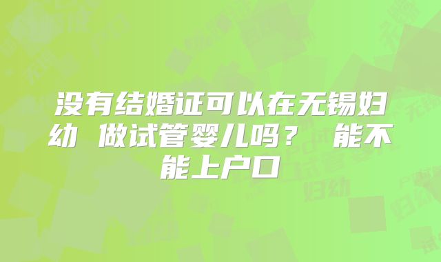没有结婚证可以在无锡妇幼 做试管婴儿吗？ 能不能上户口