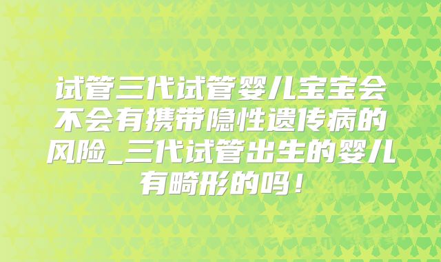 试管三代试管婴儿宝宝会不会有携带隐性遗传病的风险_三代试管出生的婴儿有畸形的吗！