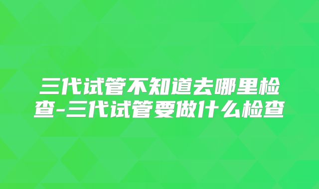 三代试管不知道去哪里检查-三代试管要做什么检查