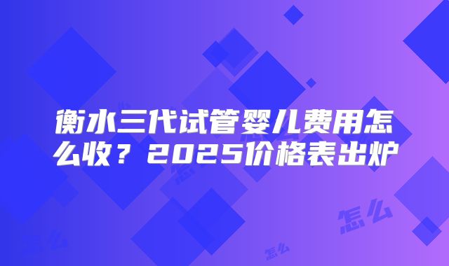 衡水三代试管婴儿费用怎么收？2025价格表出炉