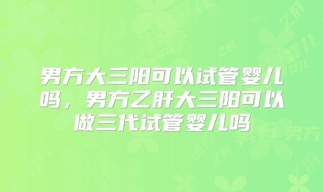 男方大三阳可以试管婴儿吗，男方乙肝大三阳可以做三代试管婴儿吗