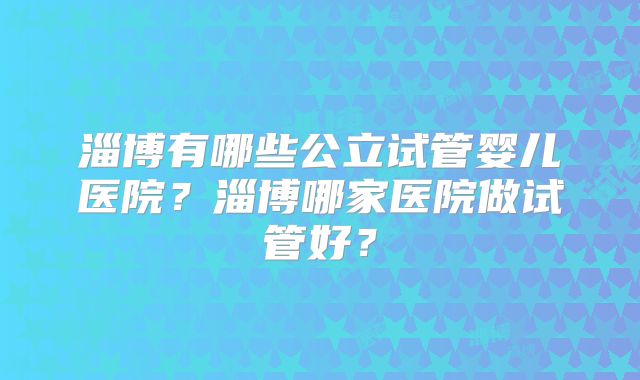 淄博有哪些公立试管婴儿医院？淄博哪家医院做试管好？