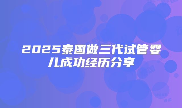 2025泰国做三代试管婴儿成功经历分享