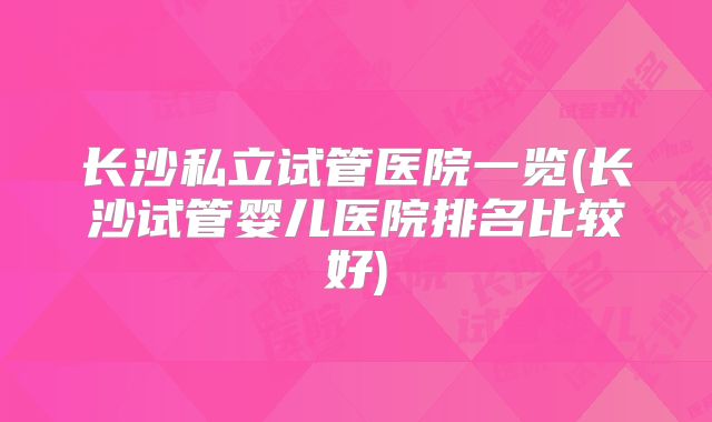 长沙私立试管医院一览(长沙试管婴儿医院排名比较好)