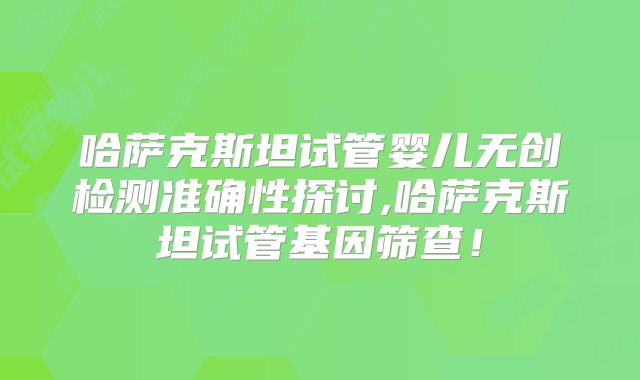 哈萨克斯坦试管婴儿无创检测准确性探讨,哈萨克斯坦试管基因筛查！