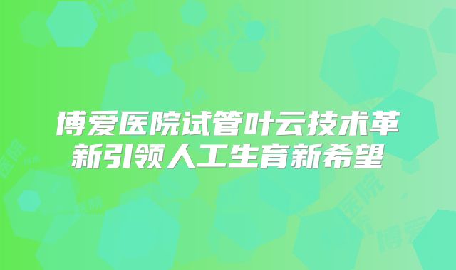 博爱医院试管叶云技术革新引领人工生育新希望