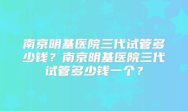 南京明基医院三代试管多少钱?南京明基医院三代试管多少钱一个?
