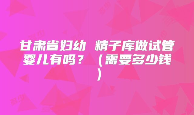 甘肃省妇幼 精子库做试管婴儿有吗？（需要多少钱）