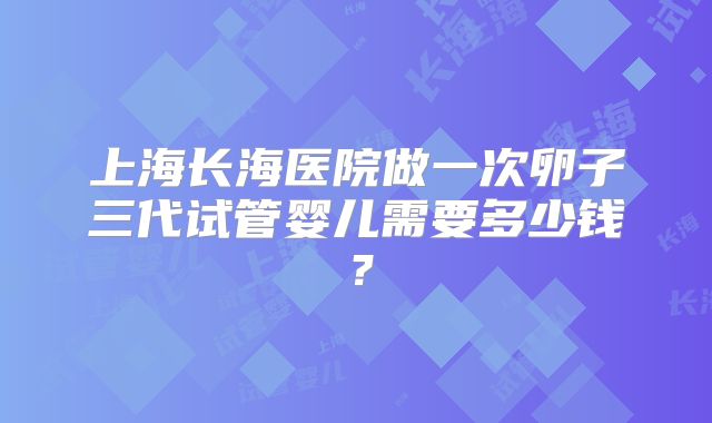 上海长海医院做一次卵子三代试管婴儿需要多少钱？