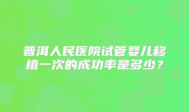 普洱人民医院试管婴儿移植一次的成功率是多少?