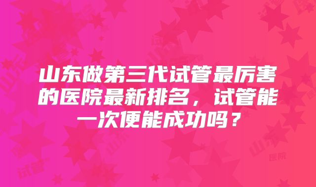 山东做第三代试管最厉害的医院最新排名，试管能一次便能成功吗？
